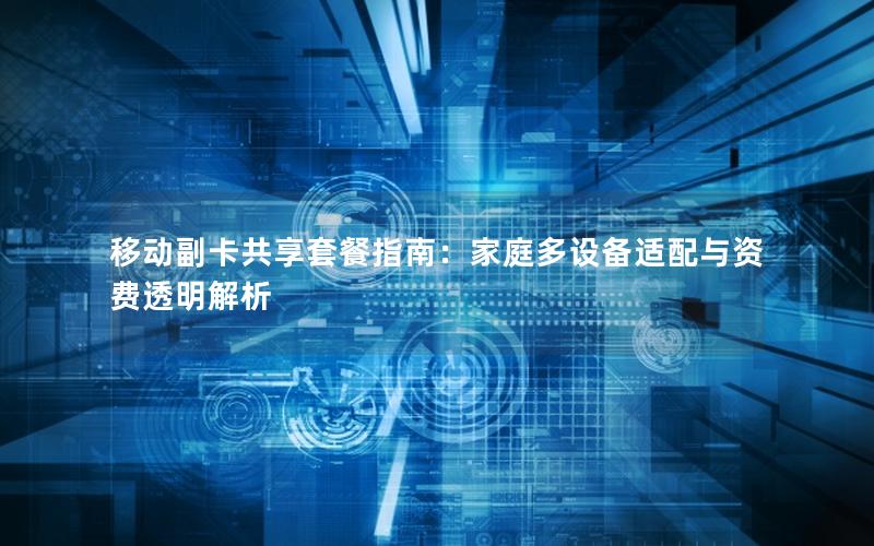 移动副卡共享套餐指南：家庭多设备适配与资费透明解析