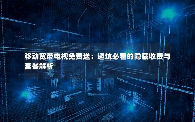 移动宽带电视免费送：避坑必看的隐藏收费与套餐解析