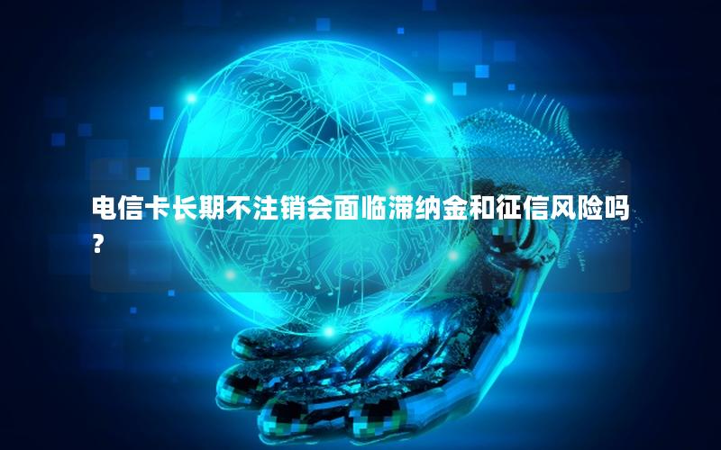 电信卡长期不注销会面临滞纳金和征信风险吗？