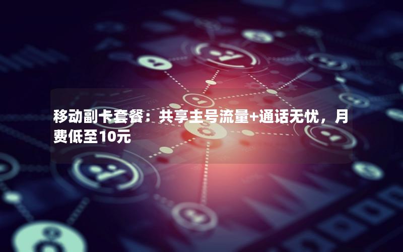 移动副卡套餐：共享主号流量+通话无忧，月费低至10元