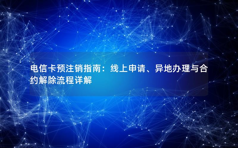 电信卡预注销指南：线上申请、异地办理与合约解除流程详解