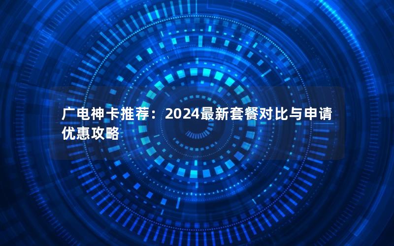广电神卡推荐：2024最新套餐对比与申请优惠攻略