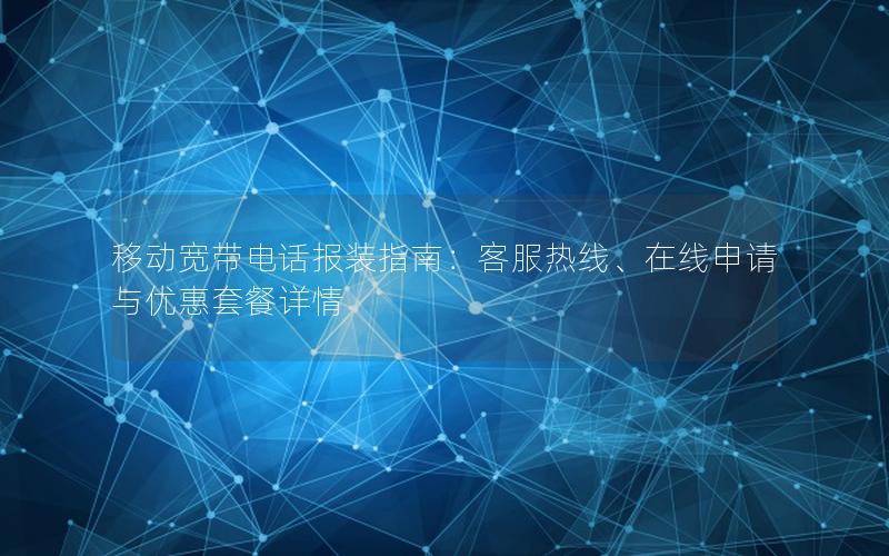 移动宽带电话报装指南：客服热线、在线申请与优惠套餐详情