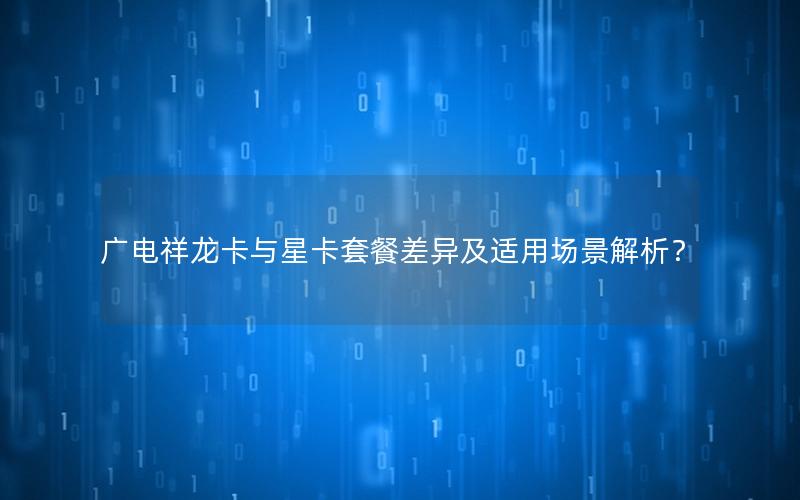 广电祥龙卡与星卡套餐差异及适用场景解析？