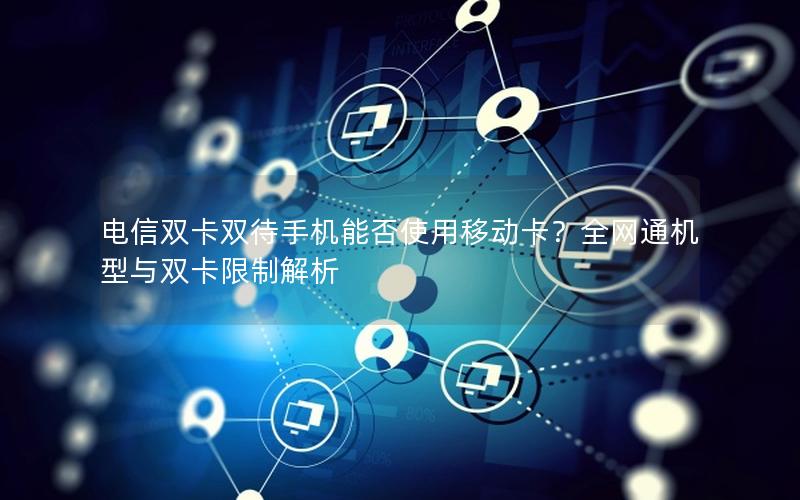 电信双卡双待手机能否使用移动卡？全网通机型与双卡限制解析