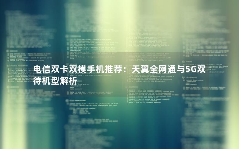 电信双卡双模手机推荐：天翼全网通与5G双待机型解析
