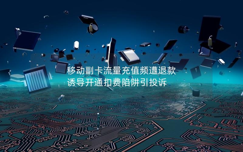 移动副卡流量充值频遭退款 诱导开通扣费陷阱引投诉