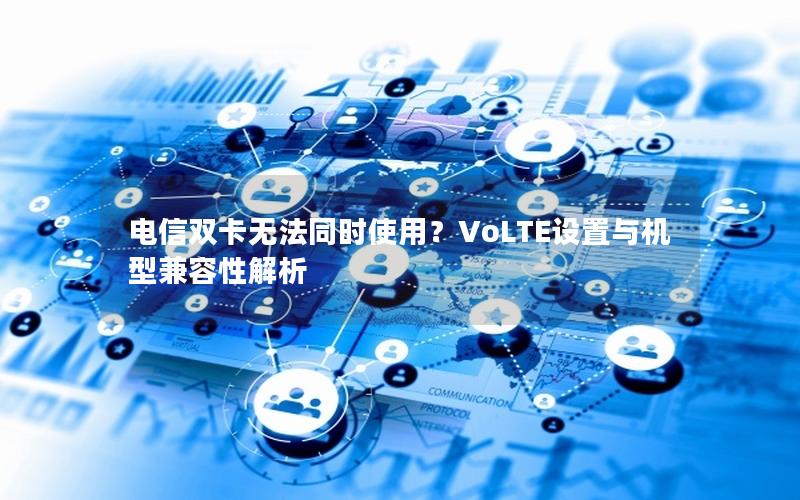 电信双卡无法同时使用？VoLTE设置与机型兼容性解析