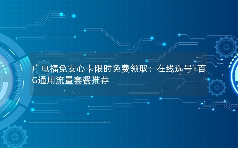 广电福免安心卡限时免费领取：在线选号+百G通用流量套餐推荐