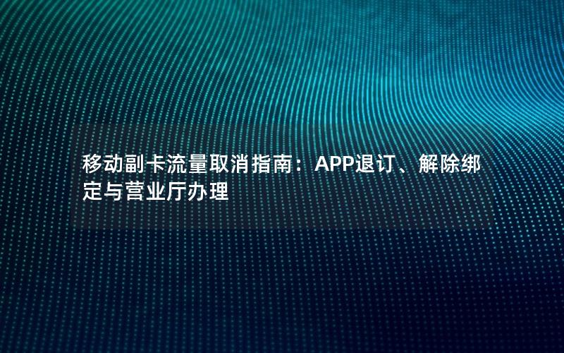 移动副卡流量取消指南：APP退订、解除绑定与营业厅办理
