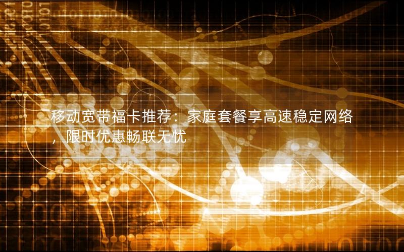 移动宽带福卡推荐：家庭套餐享高速稳定网络，限时优惠畅联无忧