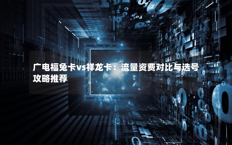 广电福兔卡vs祥龙卡：流量资费对比与选号攻略推荐
