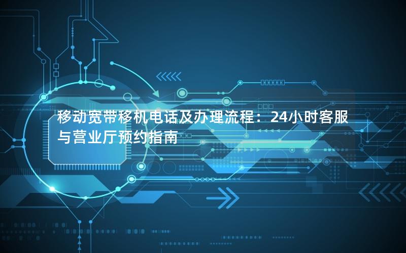移动宽带移机电话及办理流程：24小时客服与营业厅预约指南