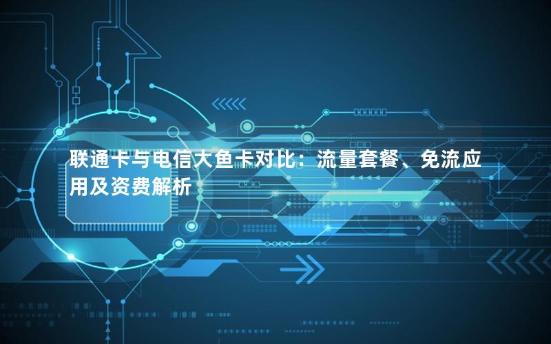 联通卡与电信大鱼卡对比：流量套餐、免流应用及资费解析