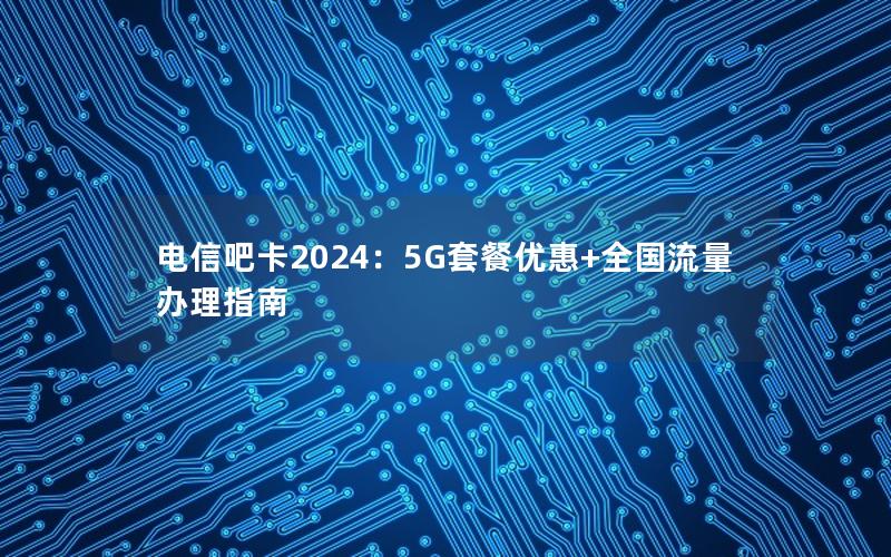 电信吧卡2024：5G套餐优惠+全国流量办理指南