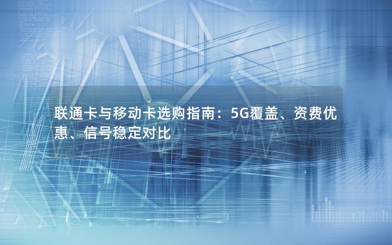 联通卡与移动卡选购指南：5G覆盖、资费优惠、信号稳定对比