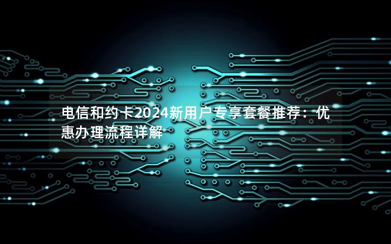 电信和约卡2024新用户专享套餐推荐：优惠办理流程详解