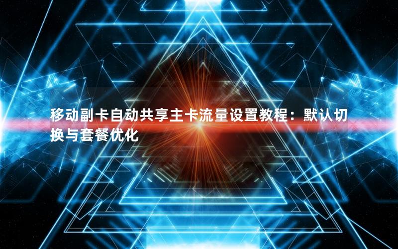 移动副卡自动共享主卡流量设置教程：默认切换与套餐优化
