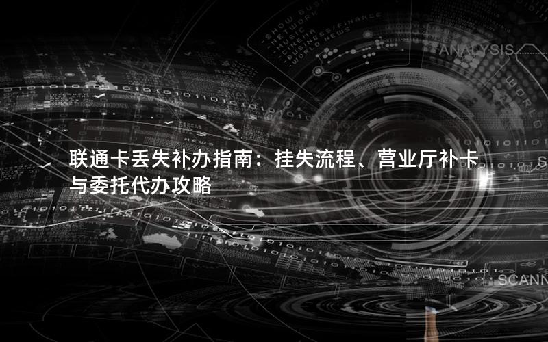 联通卡丢失补办指南：挂失流程、营业厅补卡与委托代办攻略