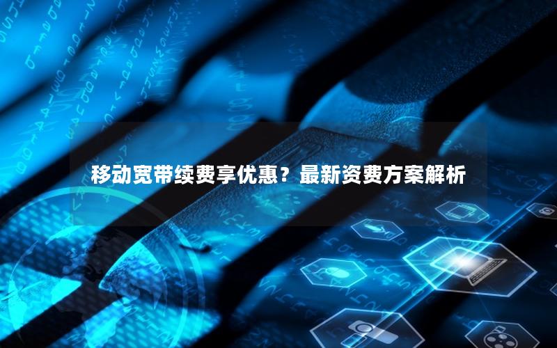 移动宽带续费享优惠？最新资费方案解析