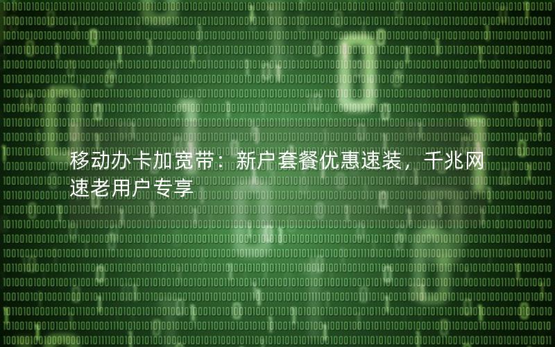 移动办卡加宽带：新户套餐优惠速装，千兆网速老用户专享