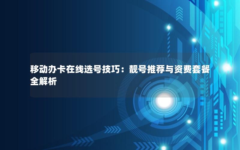移动办卡在线选号技巧：靓号推荐与资费套餐全解析