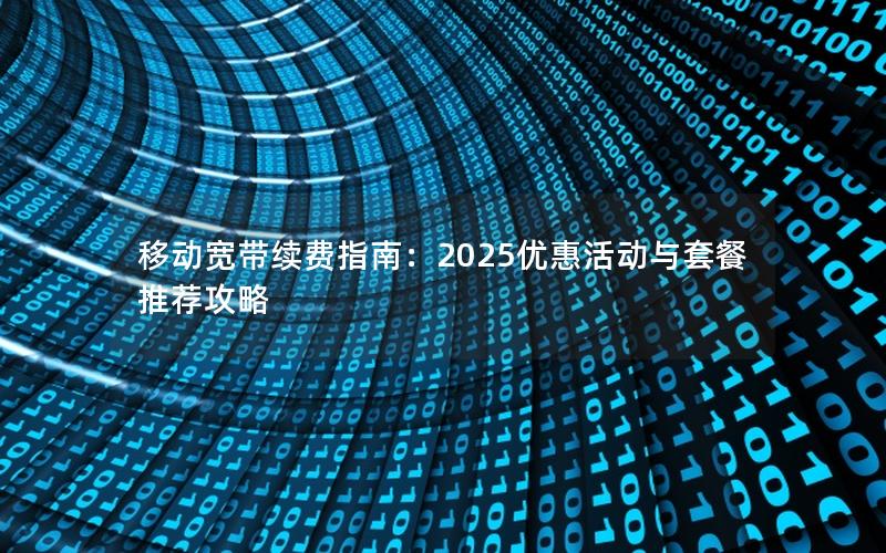 移动宽带续费指南：2025优惠活动与套餐推荐攻略