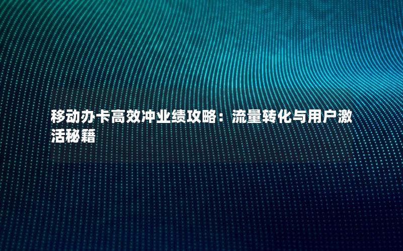 移动办卡高效冲业绩攻略：流量转化与用户激活秘籍