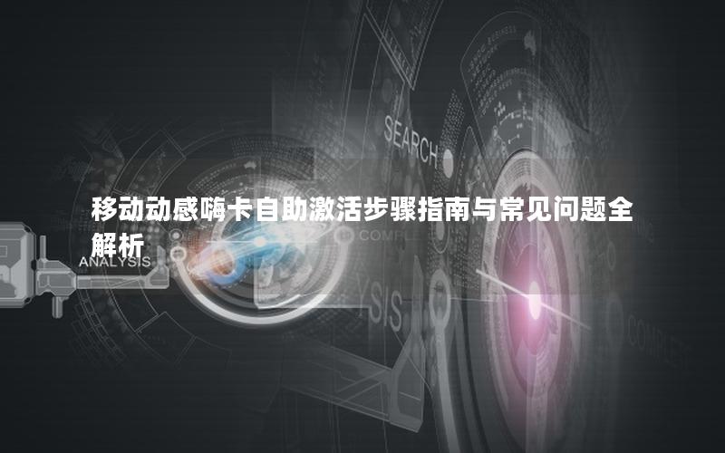 移动动感嗨卡自助激活步骤指南与常见问题全解析