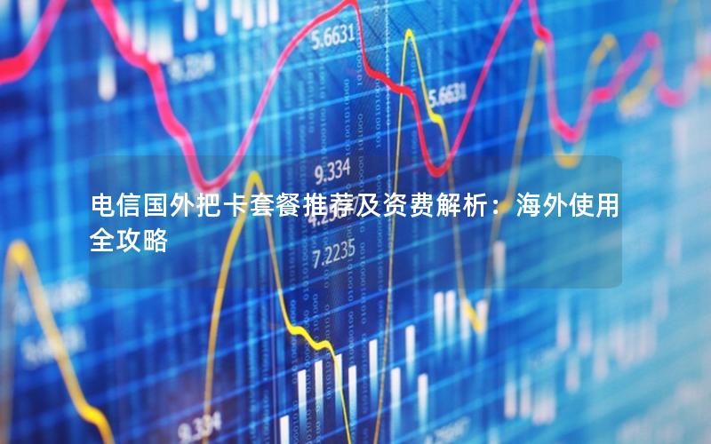 电信国外把卡套餐推荐及资费解析：海外使用全攻略