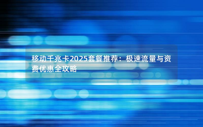 移动千兆卡2025套餐推荐：极速流量与资费优惠全攻略