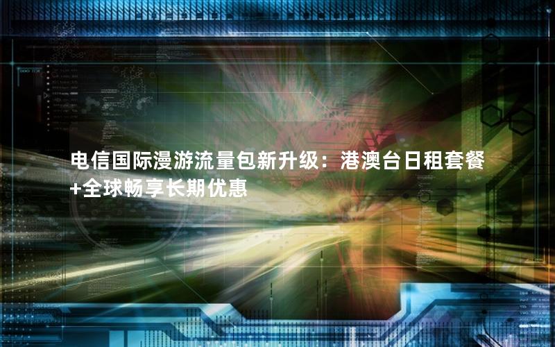 电信国际漫游流量包新升级：港澳台日租套餐+全球畅享长期优惠