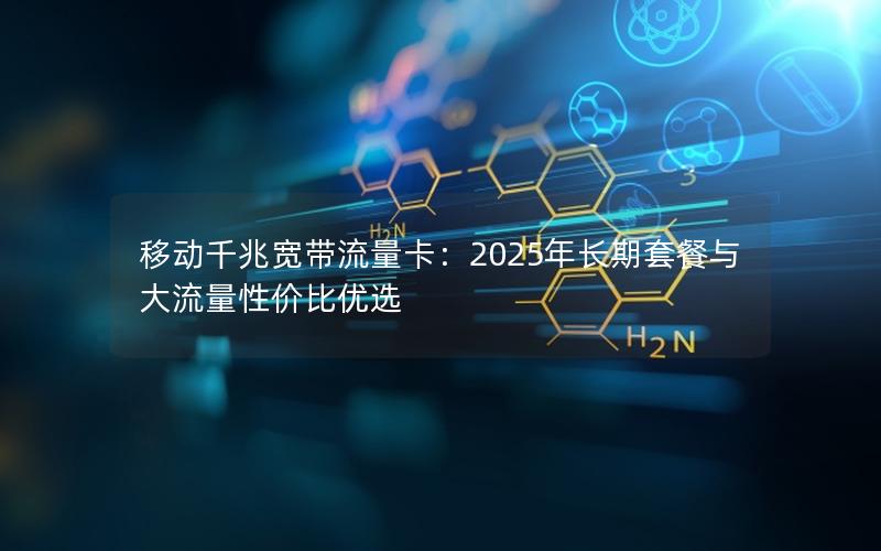 移动千兆宽带流量卡：2025年长期套餐与大流量性价比优选