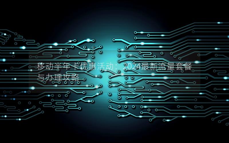移动半年卡优惠活动：2024最新流量套餐与办理攻略
