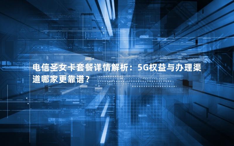 电信圣女卡套餐详情解析：5G权益与办理渠道哪家更靠谱？