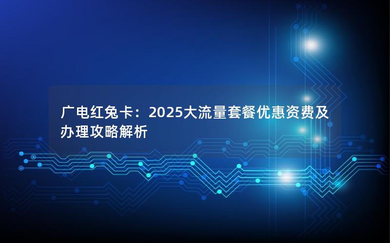 广电红兔卡：2025大流量套餐优惠资费及办理攻略解析