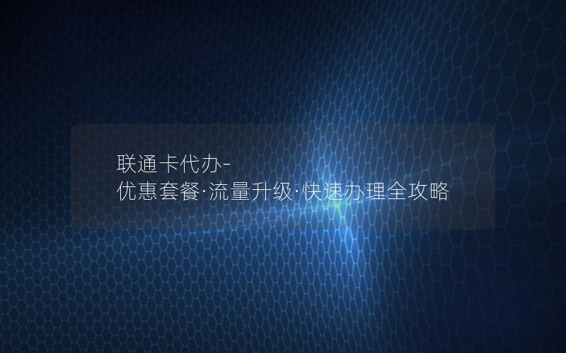 联通卡代办-优惠套餐·流量升级·快速办理全攻略