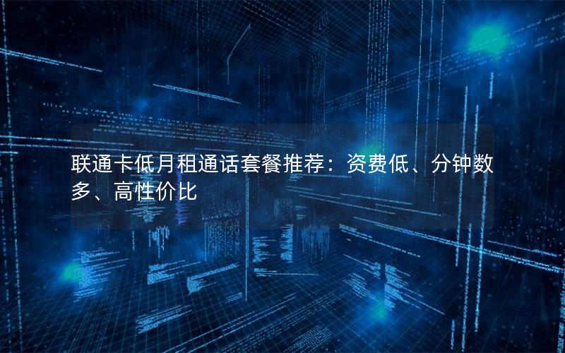 联通卡低月租通话套餐推荐：资费低、分钟数多、高性价比