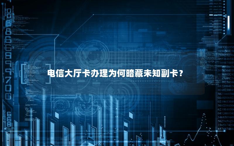 电信大厅卡办理为何暗藏未知副卡？
