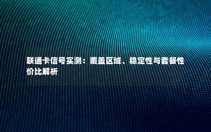 联通卡信号实测：覆盖区域、稳定性与套餐性价比解析