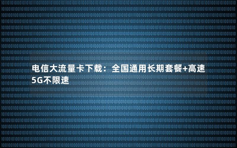 电信大流量卡下载：全国通用长期套餐+高速5G不限速
