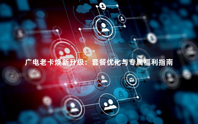 广电老卡焕新升级：套餐优化与专属福利指南