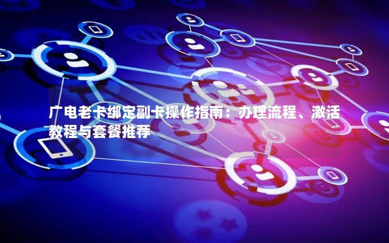 广电老卡绑定副卡操作指南：办理流程、激活教程与套餐推荐