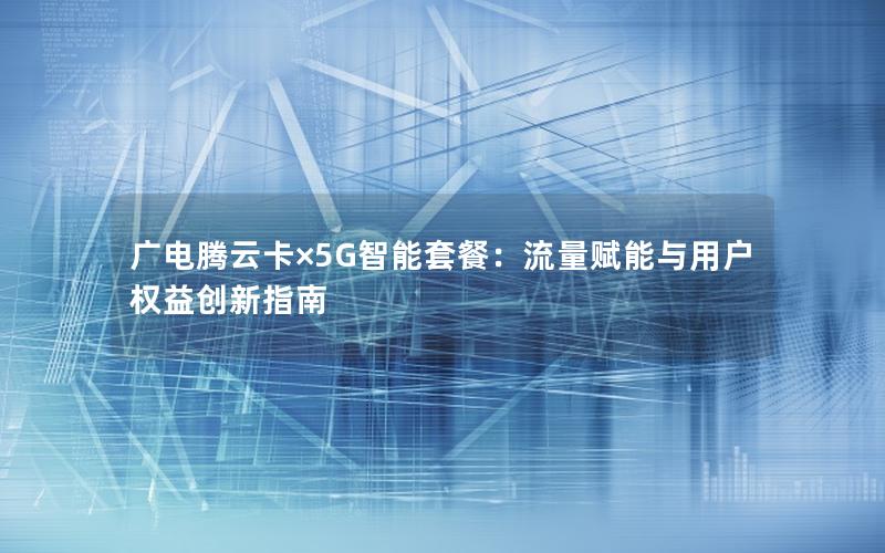 广电腾云卡×5G智能套餐：流量赋能与用户权益创新指南