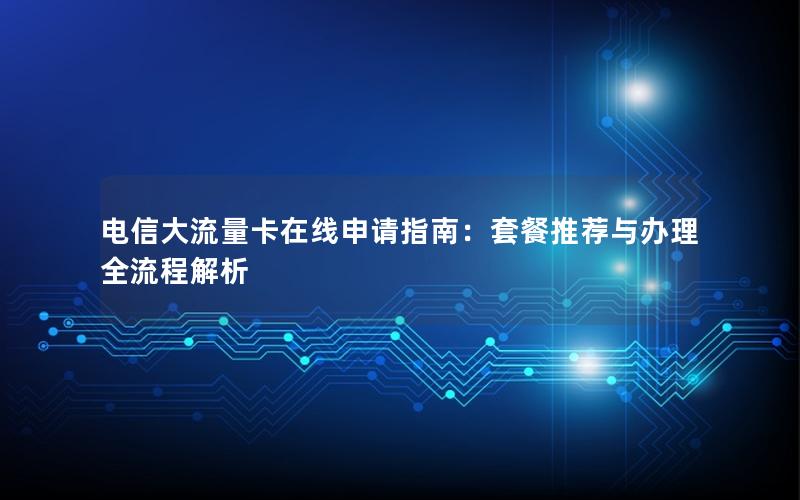 电信大流量卡在线申请指南：套餐推荐与办理全流程解析
