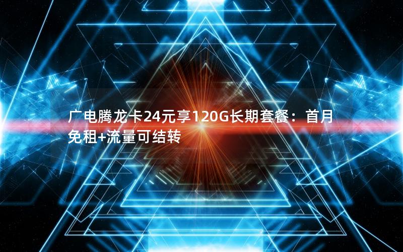 广电腾龙卡24元享120G长期套餐：首月免租+流量可结转