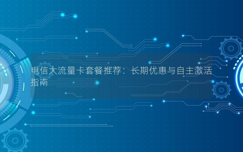 电信大流量卡套餐推荐：长期优惠与自主激活指南