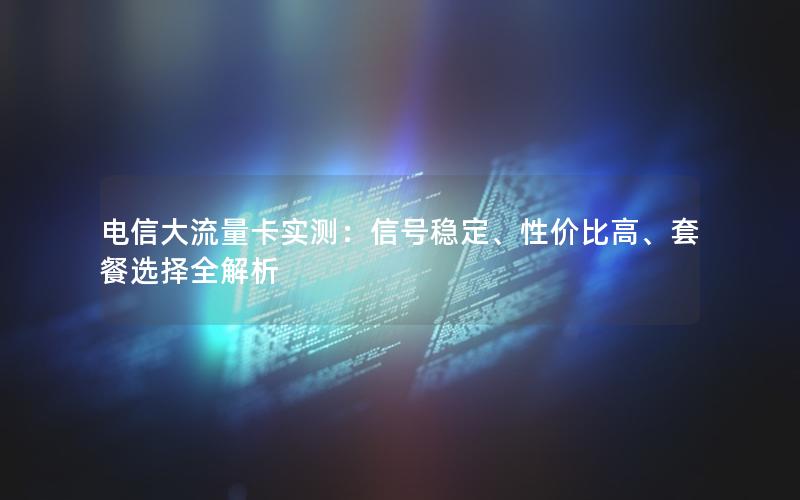 电信大流量卡实测：信号稳定、性价比高、套餐选择全解析