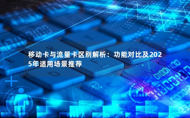 移动卡与流量卡区别解析：功能对比及2025年适用场景推荐