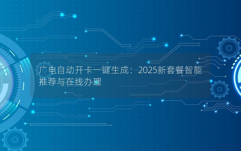 广电自动开卡一键生成：2025新套餐智能推荐与在线办理